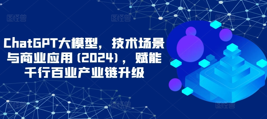 ChatGPT大模型，技术场景与商业应用(2024)，赋能千行百业产业链升级-副业资源站